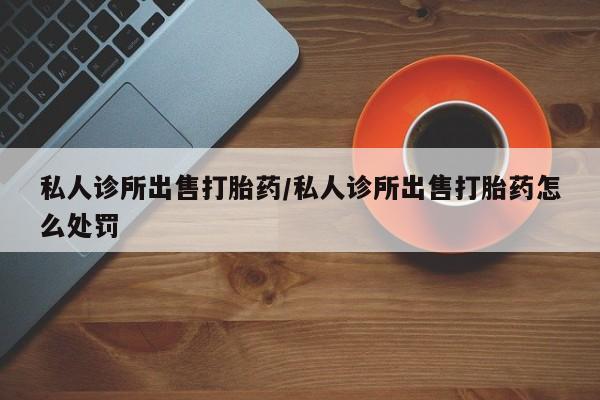 米非司酮网上药店微信私人诊所出售打胎药/私人诊所出售打胎药怎么处罚