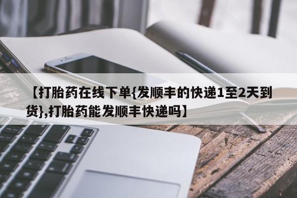 米非司酮网上药店微信【打胎药在线下单{发顺丰的快递1至2天到货},打胎药能发顺丰快递吗】