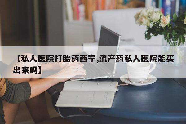 米非司酮网上药店微信【私人医院打胎药西宁,流产药私人医院能买出来吗】