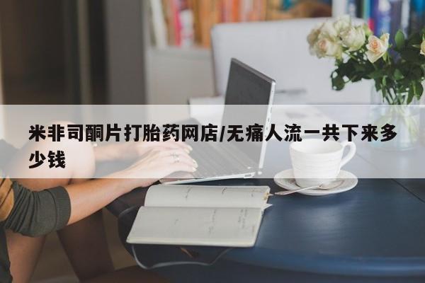 米非司酮网上药店微信米非司酮片打胎药网店/无痛人流一共下来多少钱